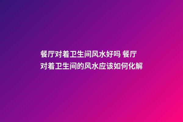 餐厅对着卫生间风水好吗 餐厅对着卫生间的风水应该如何化解